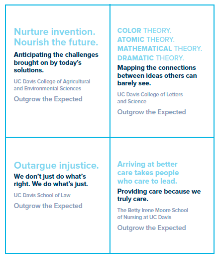 EXAMPLE 1: Nurture invention. Nourish the future. Anticipating the challenges brought on by today’s solutions. UC Davis College of Agricultural and Environmental Sciences Outgrow the Expected EXAMPLE 2: COLOR THEORY. ATOMIC THEORY. MATHEMATICAL THEORY. DRAMATIC THEORY. Mapping the connections between ideas others can barely see. UC Davis College of Letters and Science Outgrow the Expected EXAMPLE 3: Outargue injustice. We don’t just do what’s right. We do what’s just. UC Davis School of Law Outgrow the Expected EXAMPLE 4:  Arriving at better care takes people who care to lead. Providing care because we truly care. The Betty Irene Moore School of Nursing at UC Davis Outgrow the Expected